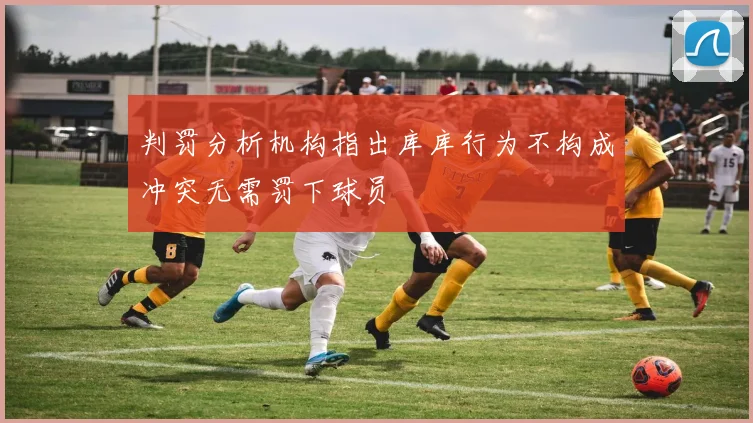 判罚分析机构指出库库行为不构成冲突无需罚下球员