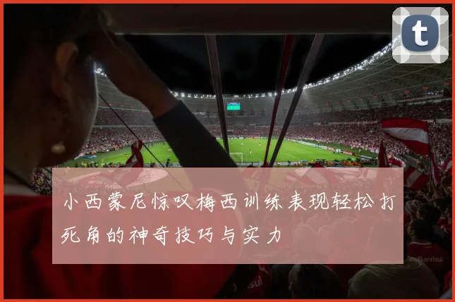 小西蒙尼惊叹梅西训练表现轻松打死角的神奇技巧与实力