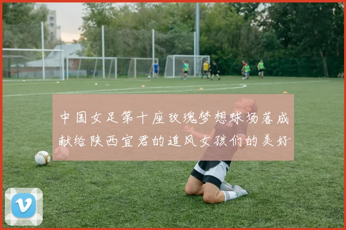 中国女足第十座玫瑰梦想球场落成献给陕西宜君的追风女孩们的美好祝福