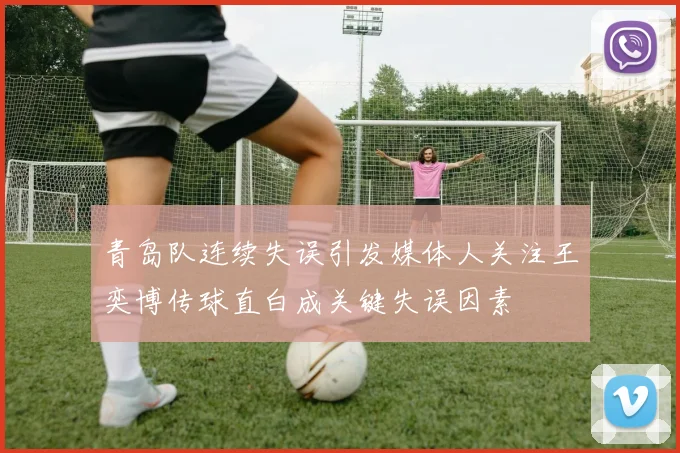 青岛队连续失误引发媒体人关注王奕博传球直白成关键失误因素