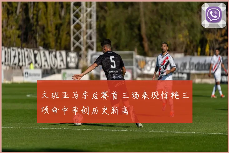 文班亚马季后赛首三场表现惊艳三项命中率创历史新高