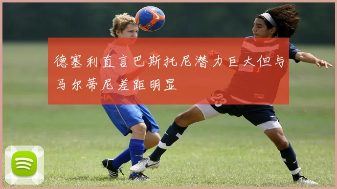 德塞利直言巴斯托尼潜力巨大但与马尔蒂尼差距明显