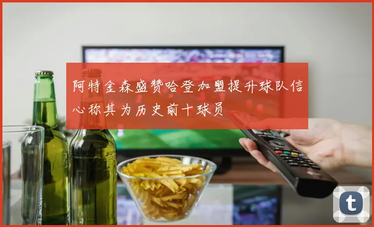 阿特金森盛赞哈登加盟提升球队信心称其为历史前十球员
