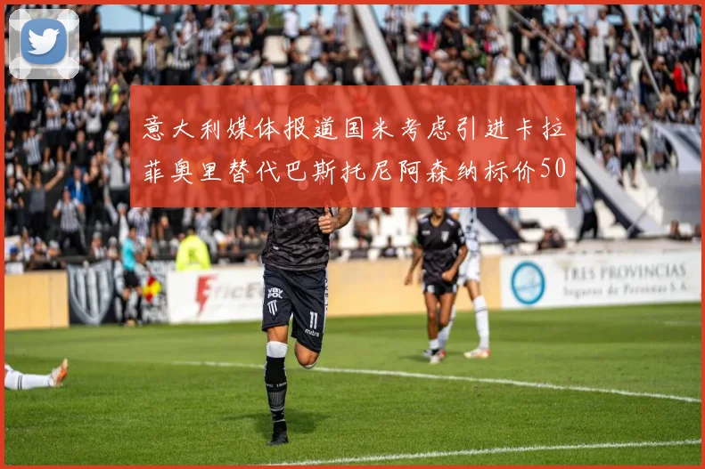 意大利媒体报道国米考虑引进卡拉菲奥里替代巴斯托尼阿森纳标价5000万欧元