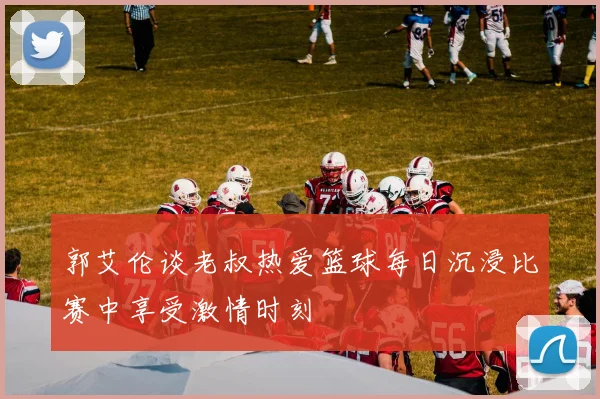 郭艾伦谈老叔热爱篮球每日沉浸比赛中享受激情时刻