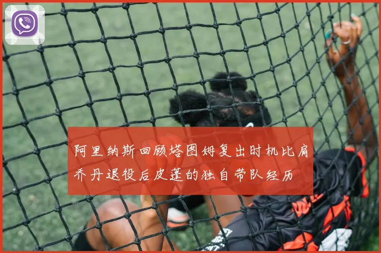 阿里纳斯回顾塔图姆复出时机比肩乔丹退役后皮蓬的独自带队经历