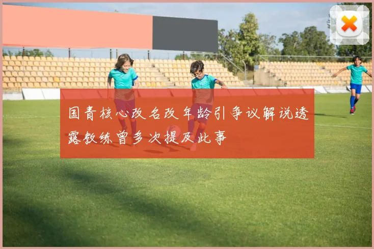 国青核心改名改年龄引争议解说透露教练曾多次提及此事