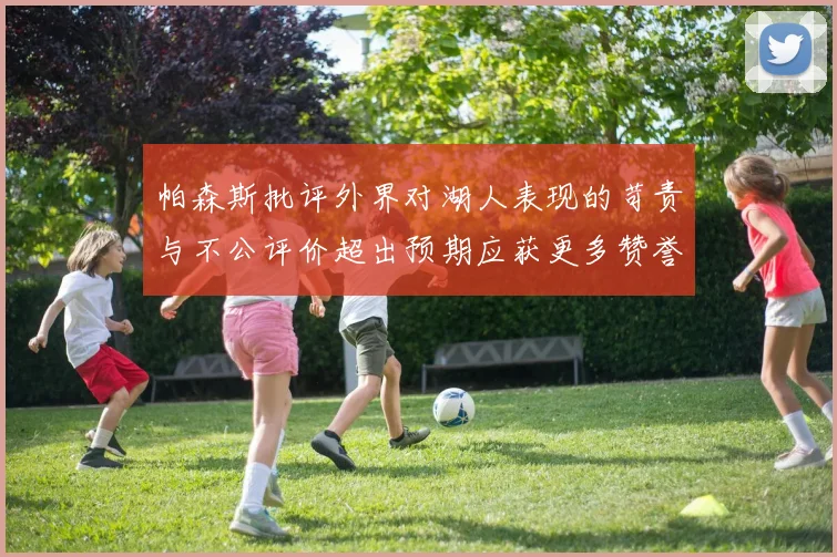 帕森斯批评外界对湖人表现的苛责与不公评价超出预期应获更多赞誉