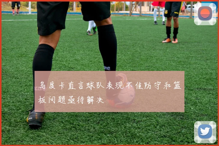 乌度卡直言球队表现不佳防守和篮板问题亟待解决