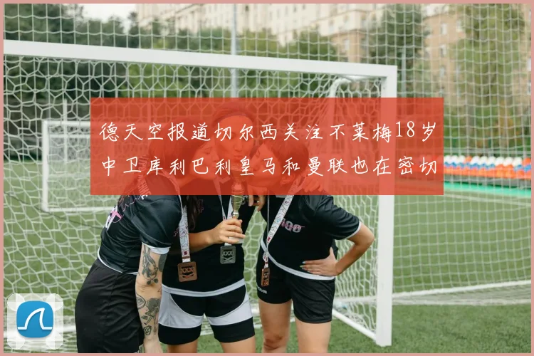德天空报道切尔西关注不莱梅18岁中卫库利巴利皇马和曼联也在密切留意
