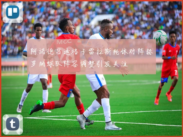 阿诺德吕迪格卡雷拉斯轮休对阵赫罗纳球队阵容调整引发关注