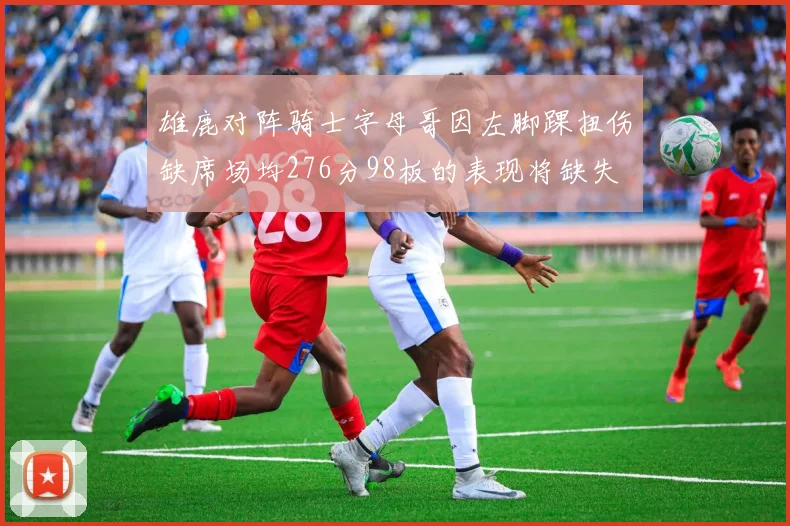 雄鹿对阵骑士字母哥因左脚踝扭伤缺席场均276分98板的表现将缺失