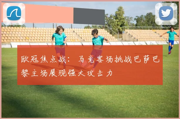 欧冠焦点战:马竞客场挑战巴萨巴黎主场展现强大攻击力