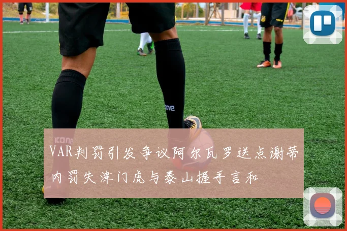 VAR判罚引发争议阿尔瓦罗送点谢蒂内罚失津门虎与泰山握手言和