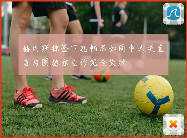 赫内斯称签下孔帕尼如同中大奖直言与图赫尔合作完全失败