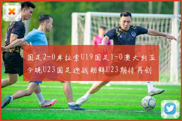 国足2-0库拉索U19国足1-0澳大利亚今晚U23国足迎战朝鲜U23期待再创佳绩