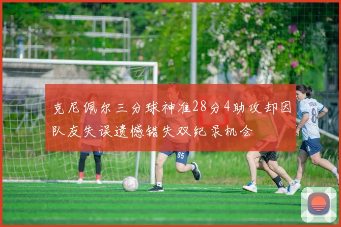 克尼佩尔三分球神准28分4助攻却因队友失误遗憾错失双纪录机会