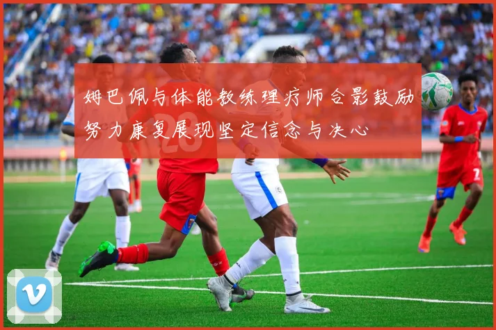 姆巴佩与体能教练理疗师合影鼓励努力康复展现坚定信念与决心