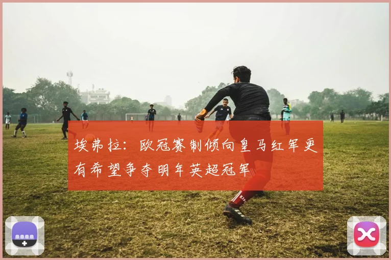 埃弗拉：欧冠赛制倾向皇马红军更有希望争夺明年英超冠军