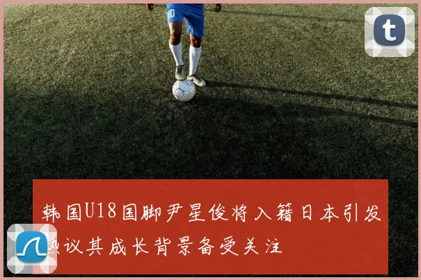 韩国U18国脚尹星俊将入籍日本引发热议其成长背景备受关注