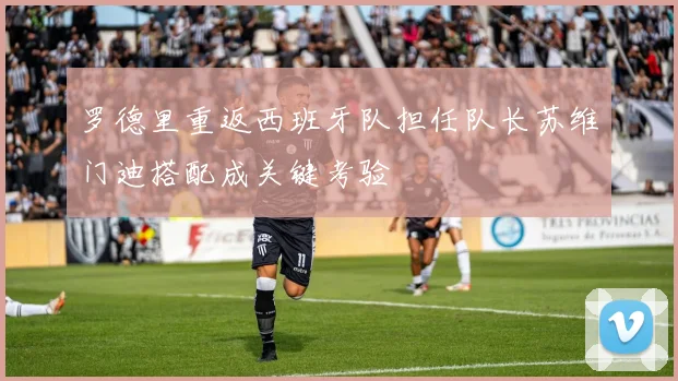罗德里重返西班牙队担任队长苏维门迪搭配成关键考验