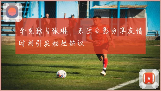 李克勤与张琳芃亲密合影分享友情时刻引发粉丝热议