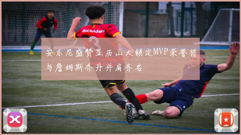 安东尼盛赞亚历山大锁定MVP荣誉将与詹姆斯乔丹并肩齐名