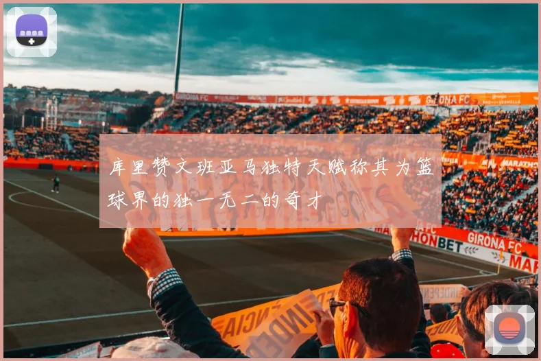 库里赞文班亚马独特天赋称其为篮球界的独一无二的奇才