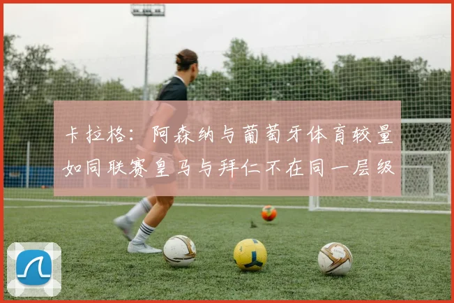 卡拉格:阿森纳与葡萄牙体育较量如同联赛皇马与拜仁不在同一层级