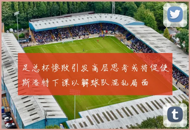 足总杯惨败引发高层思考或将促使斯洛特下课以解球队混乱局面