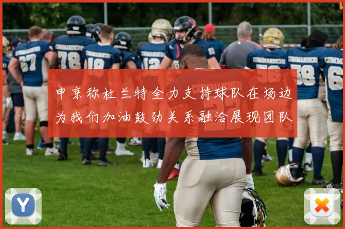 申京称杜兰特全力支持球队在场边为我们加油鼓劲关系融洽展现团队精神