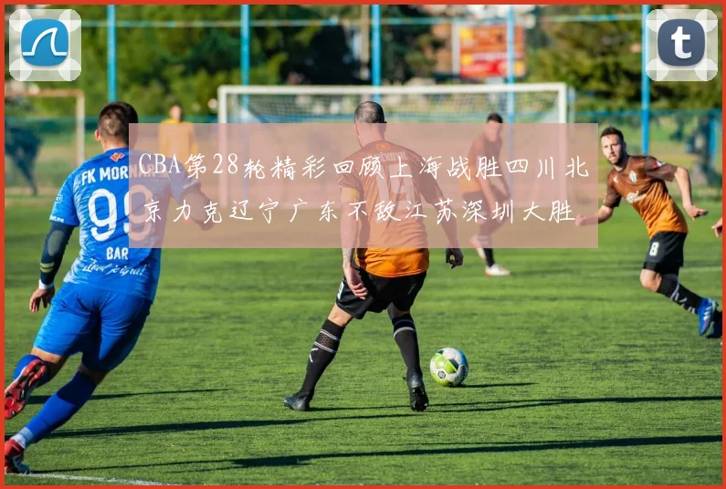 CBA第28轮精彩回顾上海战胜四川北京力克辽宁广东不敌江苏深圳大胜新疆