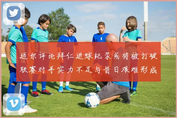 迈尔评论拜仁进球纪录或将被打破联赛对手实力不足与昔日艰难形成鲜明对比