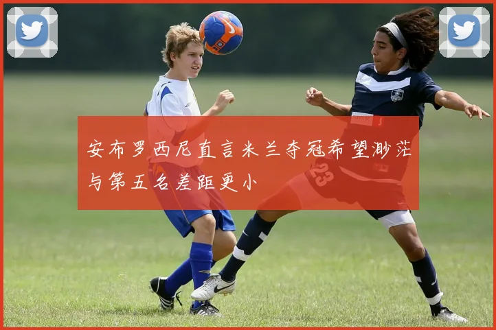 安布罗西尼直言米兰夺冠希望渺茫与第五名差距更小