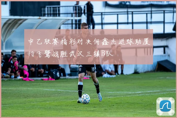 中乙联赛精彩对决何鑫杰进球助厦门飞鹭战胜武汉三镇B队