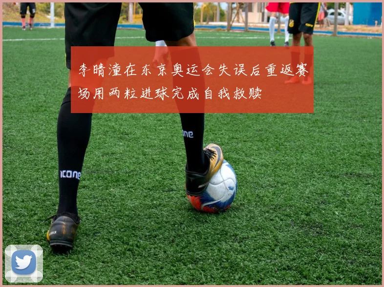 李晴潼在东京奥运会失误后重返赛场用两粒进球完成自我救赎
