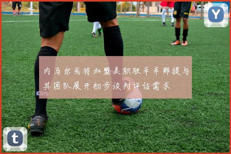 内马尔或将加盟美职联辛辛那提与其团队展开初步谈判评估需求