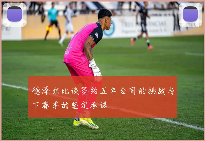 德泽尔比谈签约五年合同的挑战与下赛季的坚定承诺
