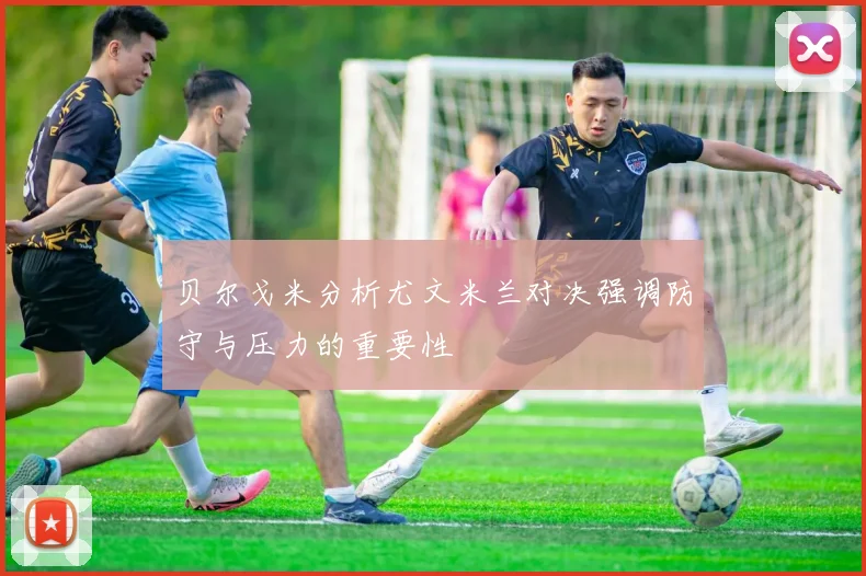 贝尔戈米分析尤文米兰对决强调防守与压力的重要性
