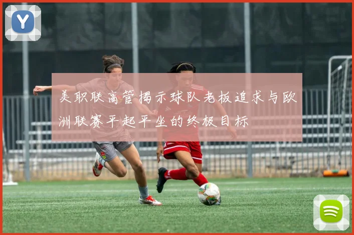美职联高管揭示球队老板追求与欧洲联赛平起平坐的终极目标