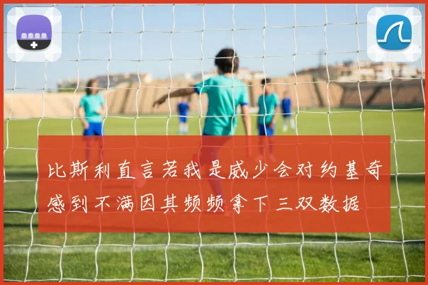 比斯利直言若我是威少会对约基奇感到不满因其频频拿下三双数据