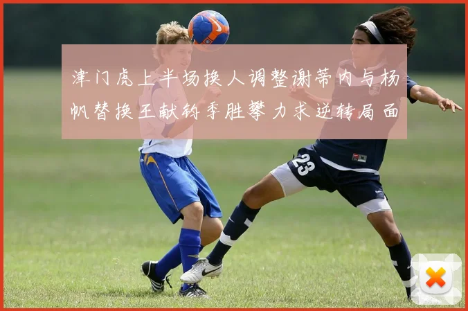 津门虎上半场换人调整谢蒂内与杨帆替换王献钧季胜攀力求逆转局面