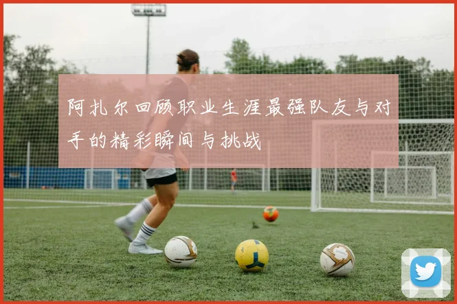 阿扎尔回顾职业生涯最强队友与对手的精彩瞬间与挑战