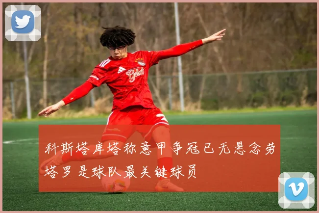 科斯塔库塔称意甲争冠已无悬念劳塔罗是球队最关键球员