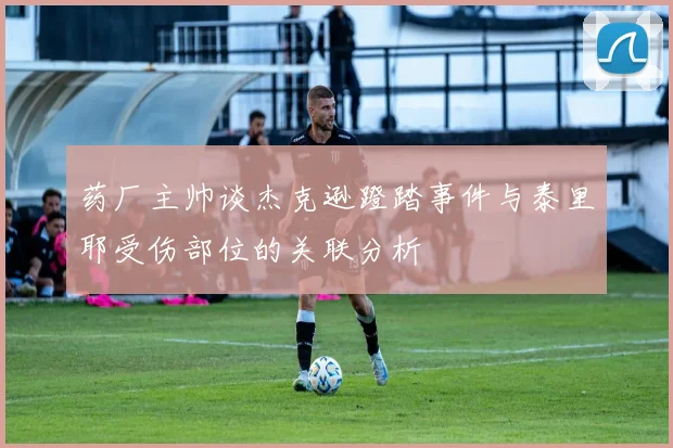 药厂主帅谈杰克逊蹬踏事件与泰里耶受伤部位的关联分析