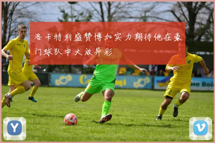 洛卡特利盛赞博加实力期待他在豪门球队中大放异彩