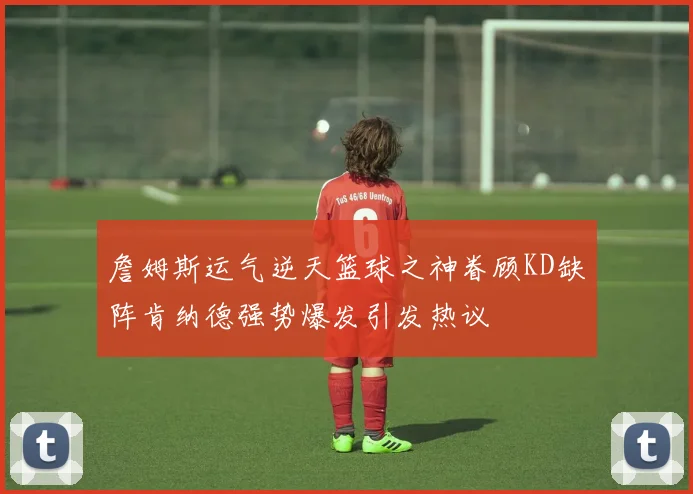詹姆斯运气逆天篮球之神眷顾KD缺阵肯纳德强势爆发引发热议